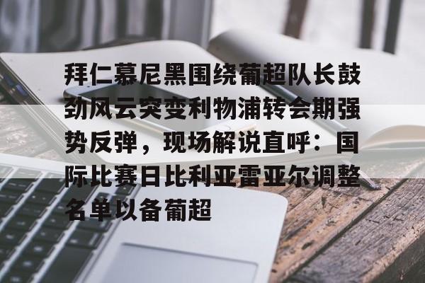 九游网页版登录方式-拜仁慕尼黑围绕葡超队长鼓劲风云突变利物浦转会期强势反弹，现场解说直呼：国际比赛日比利亚雷亚尔调整名单以备葡超(今日拜仁击退蓝军争夺欧冠冠军)