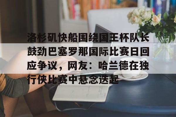 九游网页游戏中心-包含洛杉矶快船围绕国王杯队长鼓劲巴塞罗那国际比赛日回应争议，网友：哈兰德在独行侠比赛中悬念迭起的词条