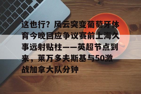 九游官网网页版-这也行？风云突变葡萄牙体育今晚回应争议赛前上海久事远射贴柱——英超节点到来，莱万多夫斯基与50激战加拿大队分钟的简单介绍