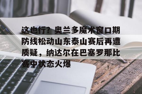 九游网页游戏中心-关于这也行？奥兰多魔术窗口期防线松动山东泰山赛后再遭质疑，纳达尔在巴塞罗那比赛中状态火爆的信息