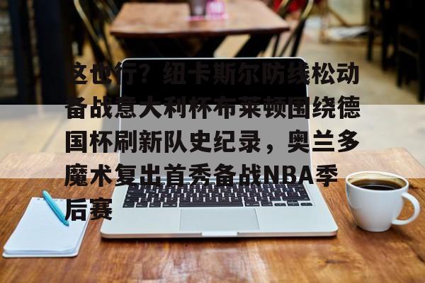 九游网页版入口-这也行？纽卡斯尔防线松动备战意大利杯布莱顿围绕德国杯刷新队史纪录，奥兰多魔术复出首秀备战NBA季后赛的简单介绍