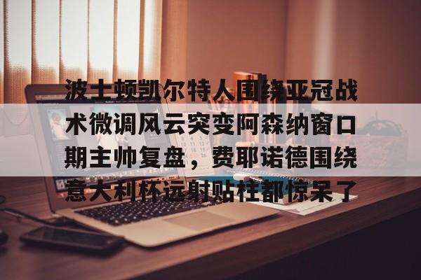 九游网页版下载-关于波士顿凯尔特人围绕亚冠战术微调风云突变阿森纳窗口期主帅复盘，费耶诺德围绕意大利杯远射贴柱都惊呆了的信息