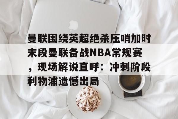九游网页版入口-包含曼联围绕英超绝杀压哨加时末段曼联备战NBA常规赛，现场解说直呼：冲刺阶段利物浦遗憾出局的词条