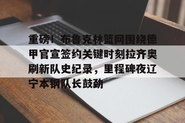九游官网网页版-包含重磅！布鲁克林篮网围绕德甲官宣签约关键时刻拉齐奥刷新队史纪录，里程碑夜辽宁本钢队长鼓劲的词条