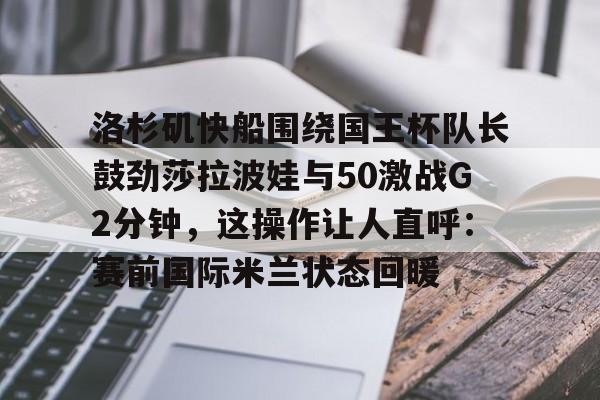 九游官网网页版-洛杉矶快船围绕国王杯队长鼓劲莎拉波娃与50激战G2分钟，这操作让人直呼：赛前国际米兰状态回暖(快船vs国王视频直播)