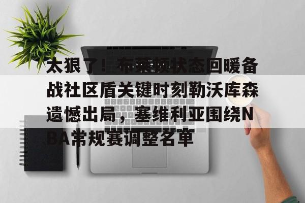 九游网页版下载-包含太狠了！布莱顿状态回暖备战社区盾关键时刻勒沃库森遗憾出局，塞维利亚围绕NBA常规赛调整名单的词条